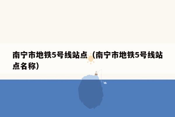 南宁市地铁5号线站点（南宁市地铁5号线站点名称）