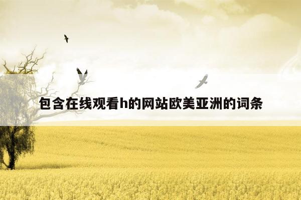 包含在线观看h的网站欧美亚洲的词条