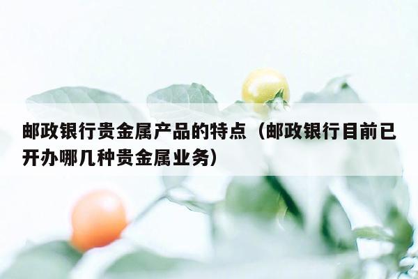 邮政银行贵金属产品的特点（邮政银行目前已开办哪几种贵金属业务）