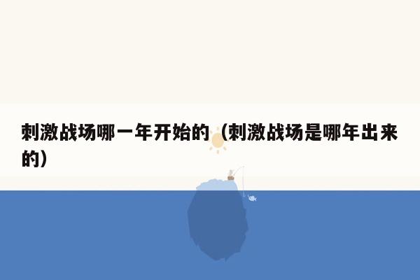 刺激战场哪一年开始的（刺激战场是哪年出来的）
