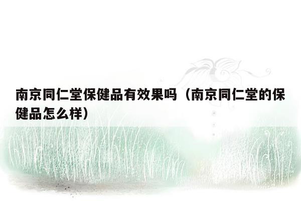 南京同仁堂保健品有效果吗（南京同仁堂的保健品怎么样）