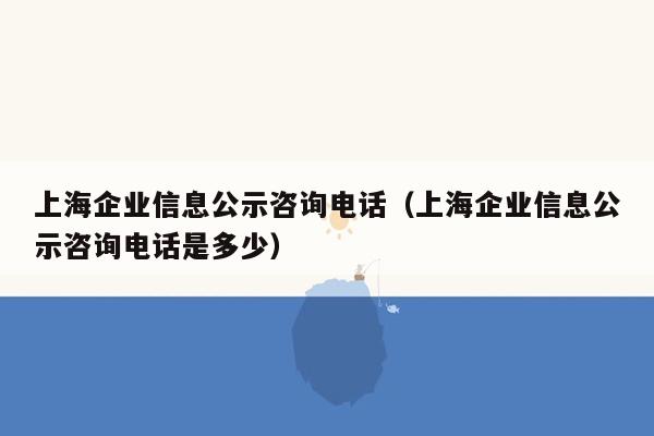 上海企业信息公示咨询电话（上海企业信息公示咨询电话是多少）