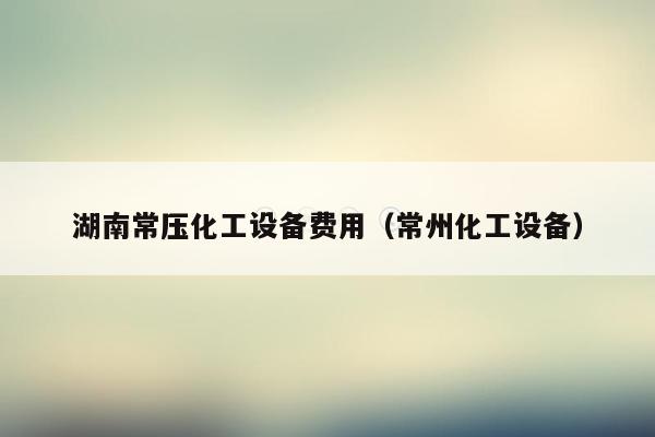 湖南常压化工设备费用（常州化工设备）