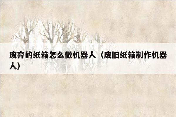废弃的纸箱怎么做机器人（废旧纸箱制作机器人）