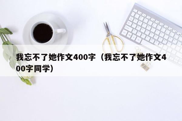 我忘不了她作文400字（我忘不了她作文400字同学）
