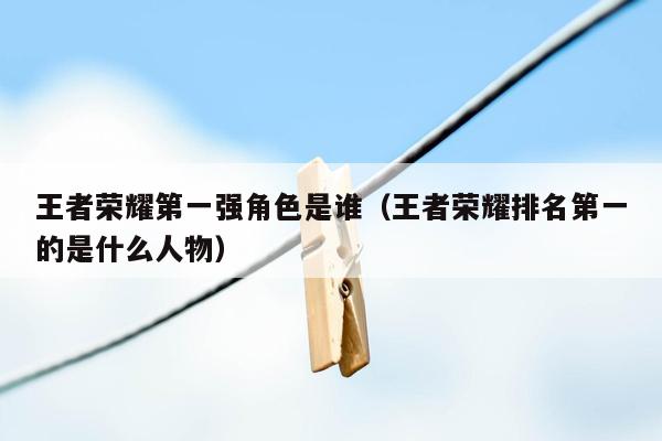 王者荣耀第一强角色是谁（王者荣耀排名第一的是什么人物）