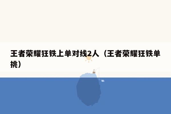 王者荣耀狂铁上单对线2人（王者荣耀狂铁单挑）
