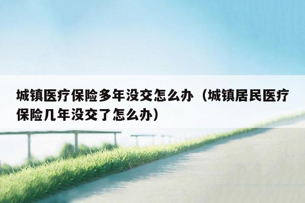 城镇医疗保险多年没交怎么办（城镇居民医疗保险几年没交了怎么办）