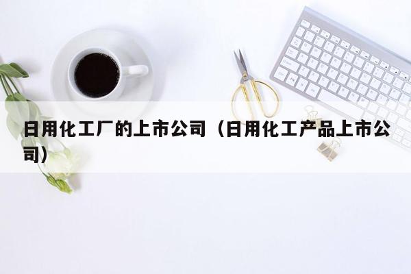 日用化工厂的上市公司（日用化工产品上市公司）