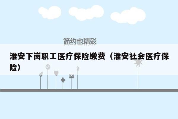 淮安下岗职工医疗保险缴费（淮安社会医疗保险）