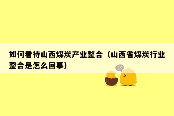 如何看待山西煤炭产业整合（山西省煤炭行业整合是怎么回事）