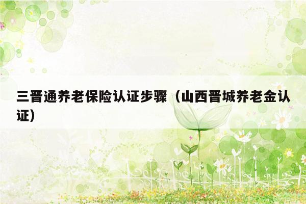 三晋通养老保险认证步骤（山西晋城养老金认证）