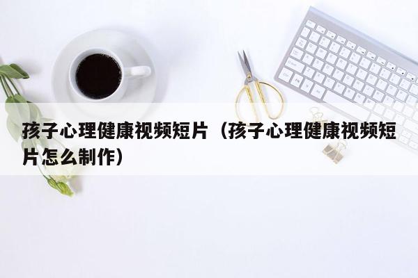 孩子心理健康视频短片（孩子心理健康视频短片怎么制作）