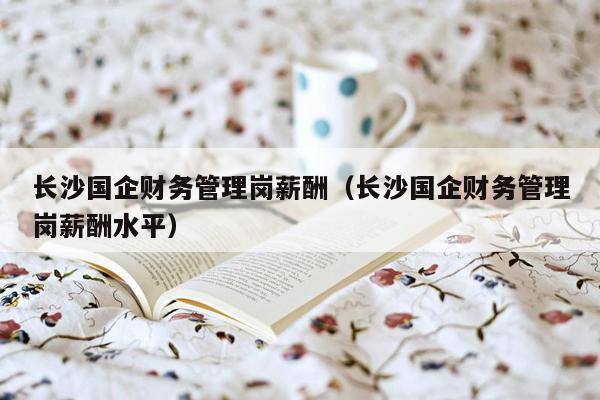长沙国企财务管理岗薪酬（长沙国企财务管理岗薪酬水平）