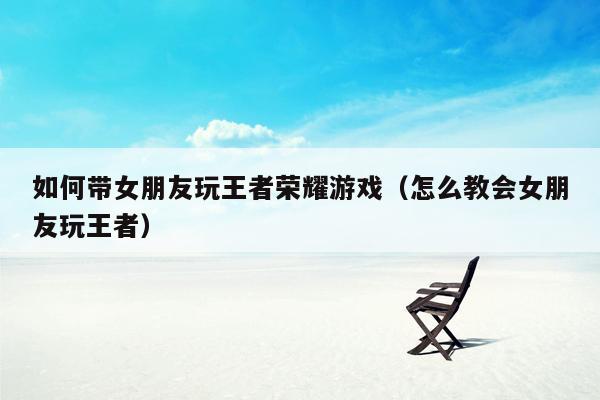 如何带女朋友玩王者荣耀游戏（怎么教会女朋友玩王者）