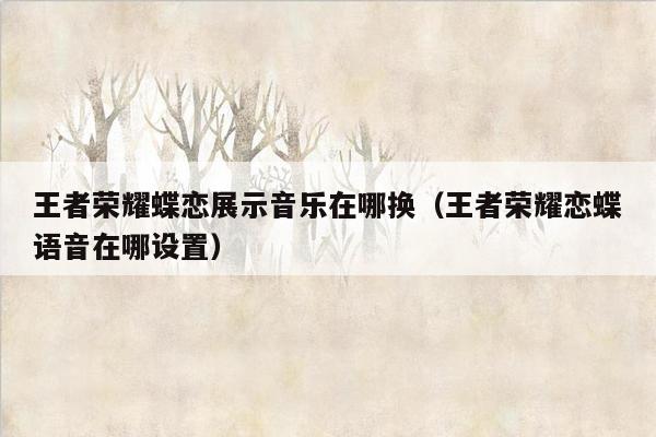 王者荣耀蝶恋展示音乐在哪换（王者荣耀恋蝶语音在哪设置）
