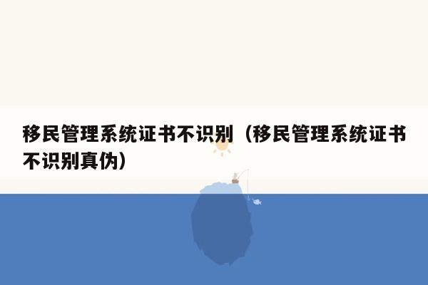 移民<strong>管理系统</strong>证书不识别（移民<strong>管理系统</strong>证书不识别真伪）