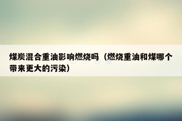 煤炭混合重油影响燃烧吗（燃烧重油和煤哪个带来更大的污染）