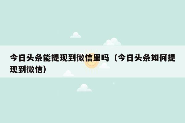 今日头条能提现到微信里吗（今日头条如何提现到微信）