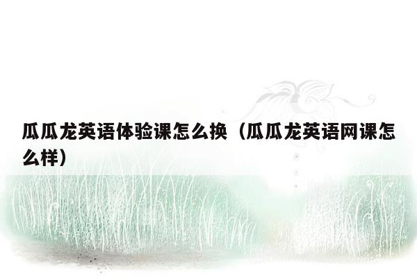 瓜瓜龙英语体验课怎么换（瓜瓜龙英语网课怎么样）