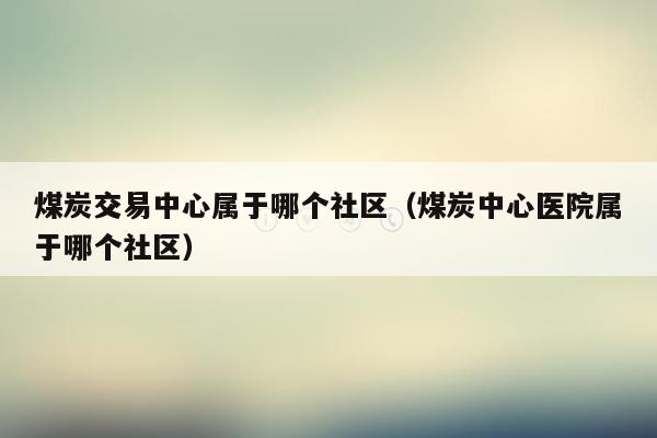 煤炭交易中心属于哪个社区（煤炭中心医院属于哪个社区）