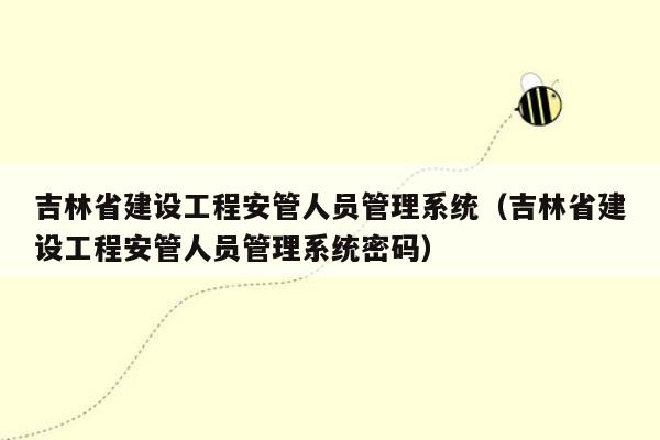 吉林省建设工程安管人员管理系统（吉林省建设工程安管人员管理系统密码）