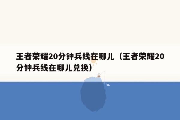 王者荣耀20分钟兵线在哪儿（王者荣耀20分钟兵线在哪儿兑换）