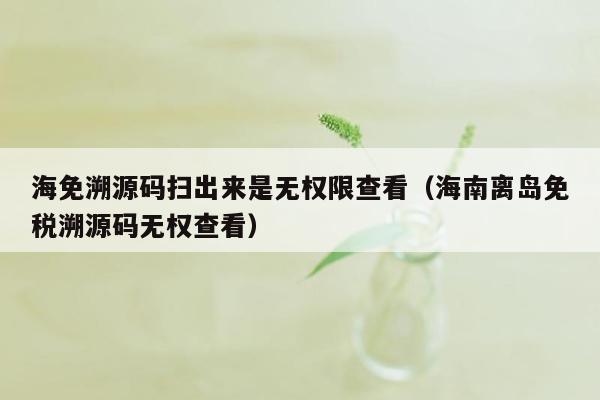 海免溯源码扫出来是无权限查看（海南离岛免税溯源码无权查看）