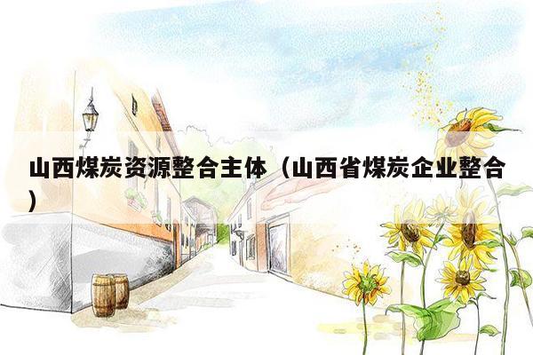 山西煤炭资源整合主体（山西省煤炭企业整合）