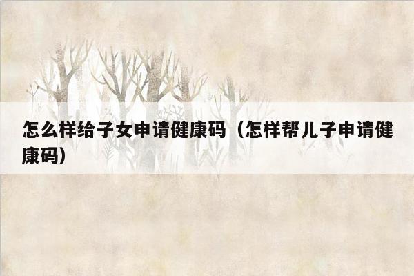 怎么样给子女申请健康码（怎样帮儿子申请健康码）