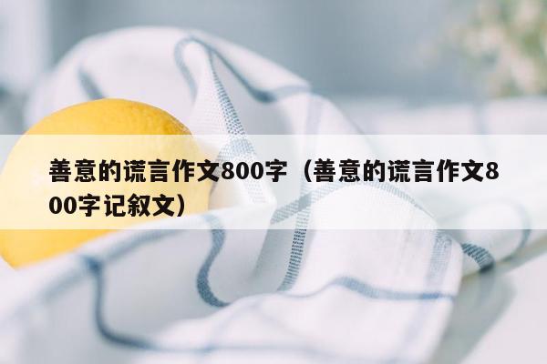 善意的谎言作文800字（善意的谎言作文800字记叙文）