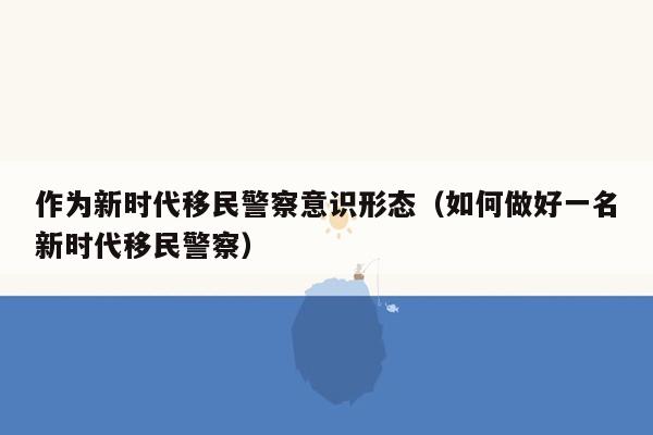 作为新时代移民警察意识形态（如何做好一名新时代移民警察）