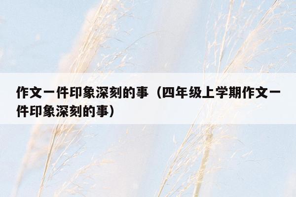 作文一件印象深刻的事（四年级上学期作文一件印象深刻的事）