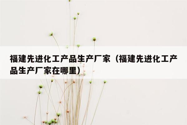 福建先进化工产品生产厂家（福建先进化工产品生产厂家在哪里）