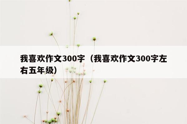 我喜欢作文300字（我喜欢作文300字左右五年级）