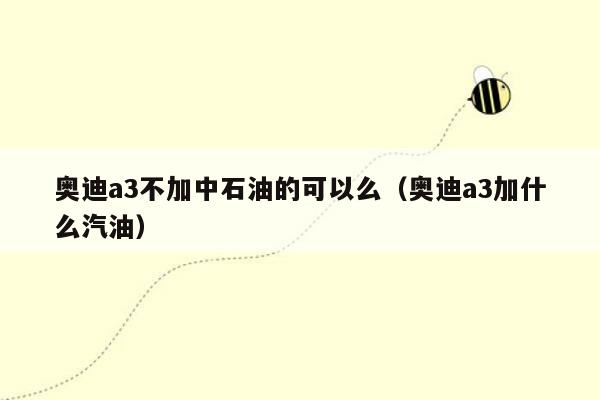 奥迪a3不加中石油的可以么（奥迪a3加什么汽油）