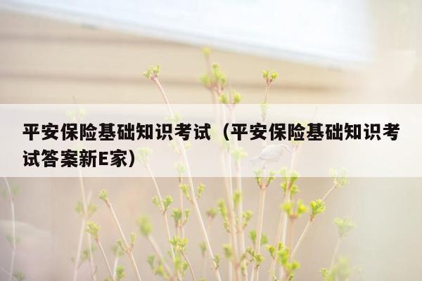 平安保险基础知识考试（平安保险基础知识考试答案新E家）