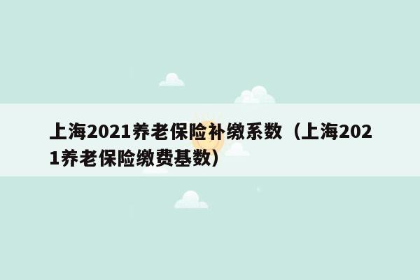 上海2021养老保险补缴系数（上海2021养老保险缴费基数）