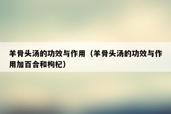 羊骨头汤的功效与作用（羊骨头汤的功效与作用加百合和枸杞）