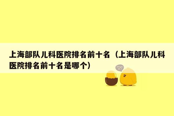 上海部队儿科医院排名前十名（上海部队儿科医院排名前十名是哪个）