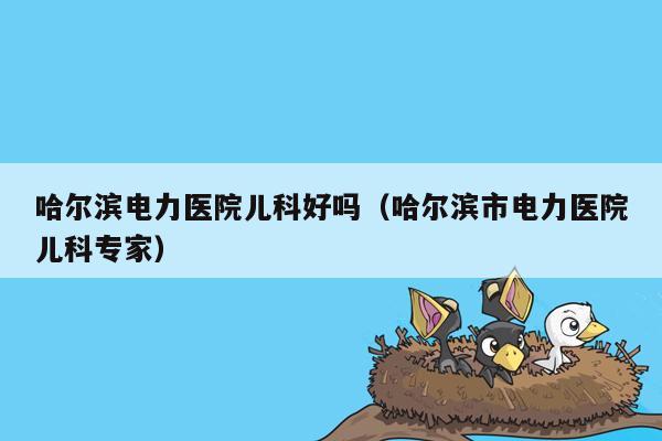 哈尔滨电力医院儿科好吗（哈尔滨市电力医院儿科专家）