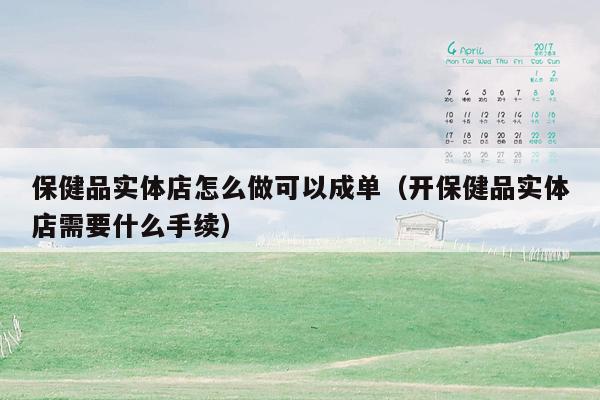 保健品实体店怎么做可以成单（开保健品实体店需要什么手续）