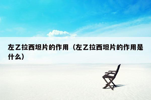 左乙拉西坦片的作用（左乙拉西坦片的作用是什么）