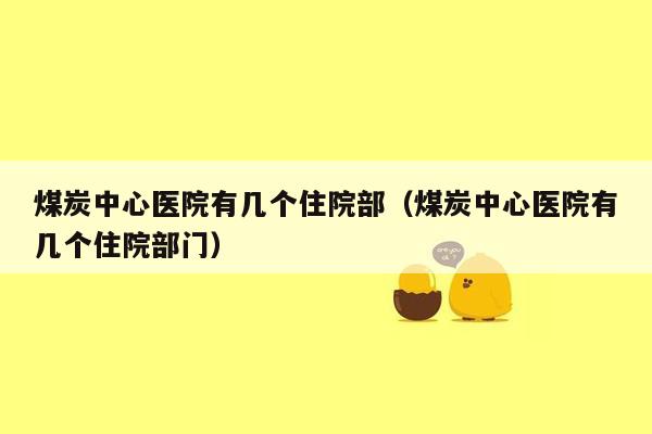 煤炭中心医院有几个住院部（煤炭中心医院有几个住院部门）