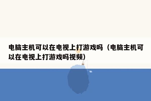 电脑主机可以在电视上打游戏吗（电脑主机可以在电视上打游戏吗视频）