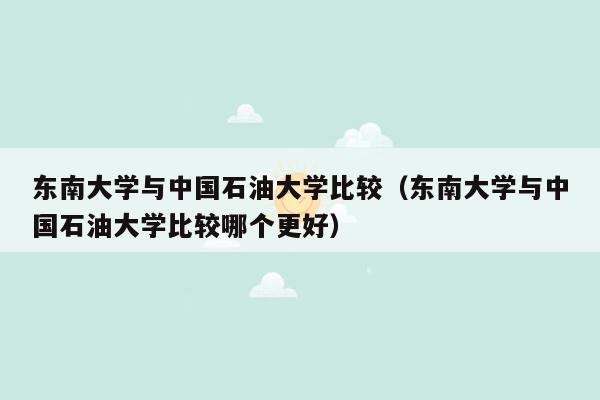 东南大学与中国石油大学比较（东南大学与中国石油大学比较哪个更好）