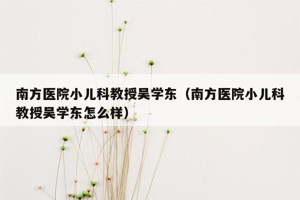 南方医院小儿科教授吴学东（南方医院小儿科教授吴学东怎么样）