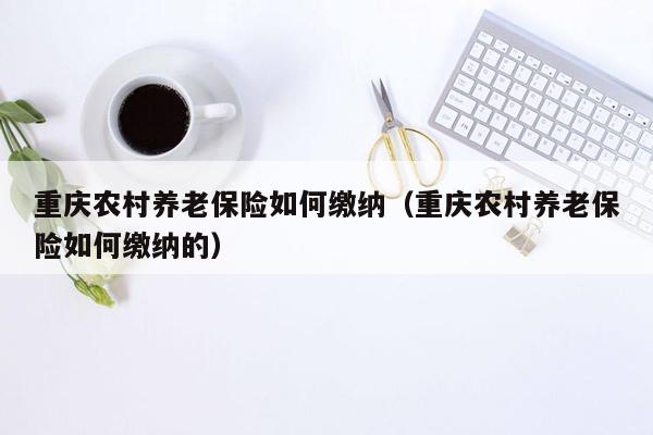 重庆农村养老保险如何缴纳（重庆农村养老保险如何缴纳的）