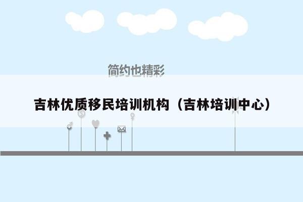 吉林优质移民培训机构（吉林培训中心）