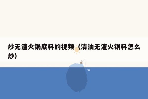 炒无渣火锅底料的视频（清油无渣火锅料怎么炒）